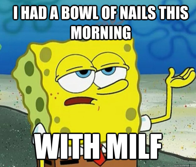 i had a bowl of nails this morning with milf  How tough am I