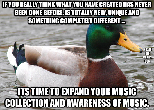 If you really think what you have created has never been done before, is totally new, unique and something completely different.... Its time to expand your music collection and awareness of music.  music
biz
memes
.com  Actual Advice Mallard