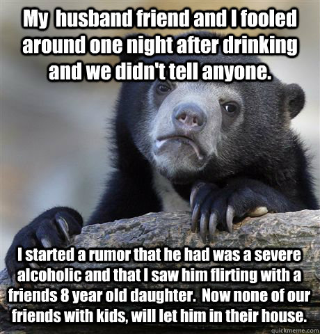 My  husband friend and I fooled around one night after drinking and we didn't tell anyone. I started a rumor that he had was a severe alcoholic and that I saw him flirting with a friends 8 year old daughter.  Now none of our friends with kids, will let hi - My  husband friend and I fooled around one night after drinking and we didn't tell anyone. I started a rumor that he had was a severe alcoholic and that I saw him flirting with a friends 8 year old daughter.  Now none of our friends with kids, will let hi  Misc