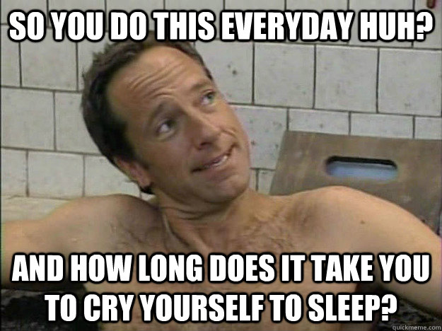 So you do this everyday huh? And how long does it take you to cry yourself to sleep?  Condescending Mike Rowe