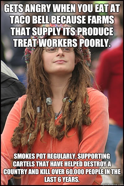 Gets angry when you eat at Taco Bell because farms that supply its produce treat workers poorly. Smokes pot regularly, supporting cartels that have helped destroy a country and kill over 60,000 people in the last 6 years.  College Liberal