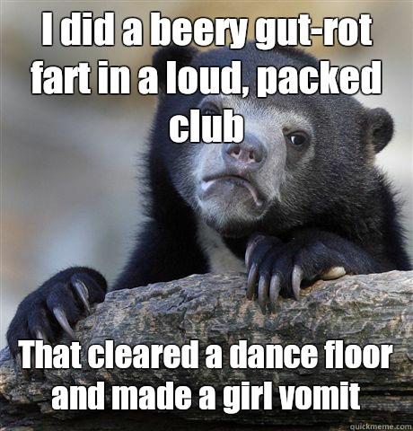 I did a beery gut-rot fart in a loud, packed club That cleared a dance floor and made a girl vomit - I did a beery gut-rot fart in a loud, packed club That cleared a dance floor and made a girl vomit  Confession Bear