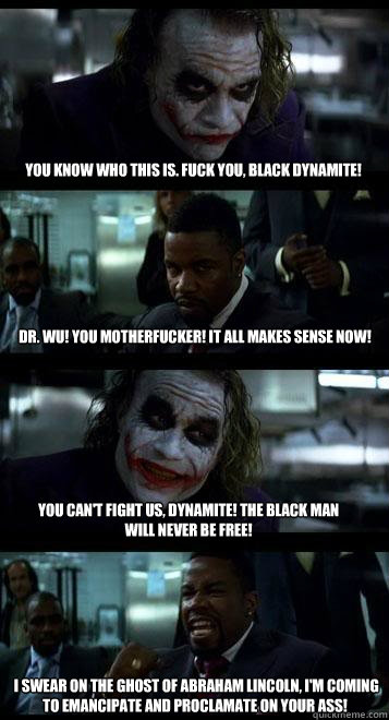 You know who this is. Fuck you, Black Dynamite! Dr. Wu! You motherfucker! It all makes sense now!  You can't fight us, Dynamite! The Black Man will never be free!   I swear on the ghost of Abraham Lincoln, I'm coming to emancipate and proclamate on your a  Joker with Black guy