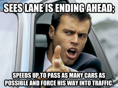 Sees lane is ending ahead; Speeds up to pass as many cars as possible and force his way into traffic. - Sees lane is ending ahead; Speeds up to pass as many cars as possible and force his way into traffic.  Asshole driver