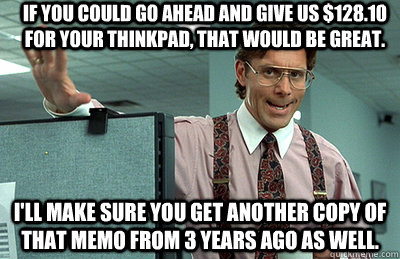 If you could go ahead and give us $128.10 for your thinkpad, that would be great. I'll make sure you get another copy of that memo from 3 years ago as well.  Office Space