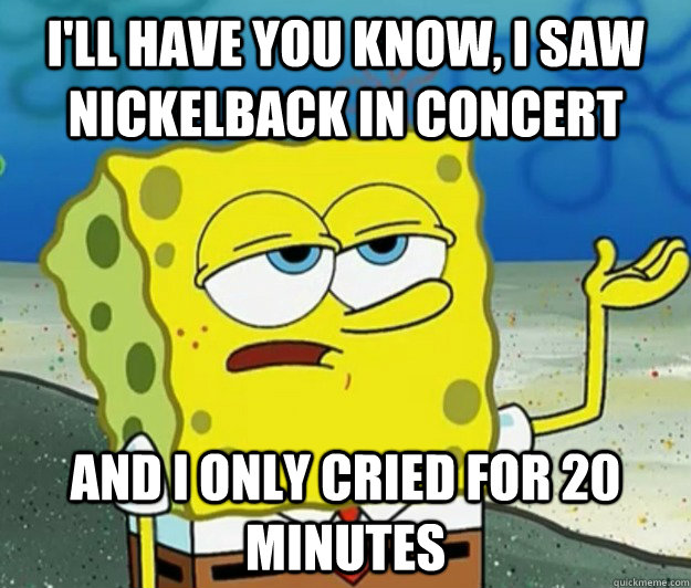 I'll have you know, I saw nickelback in concert and i only cried for 20 minutes - I'll have you know, I saw nickelback in concert and i only cried for 20 minutes  Tough Spongebob
