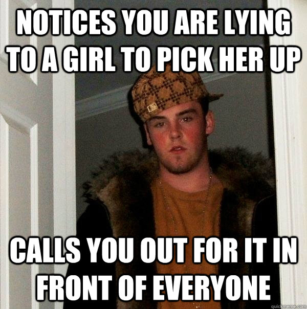 Notices you are lying to a girl to pick her up  Calls you out for it in front of everyone  Scumbag Steve
