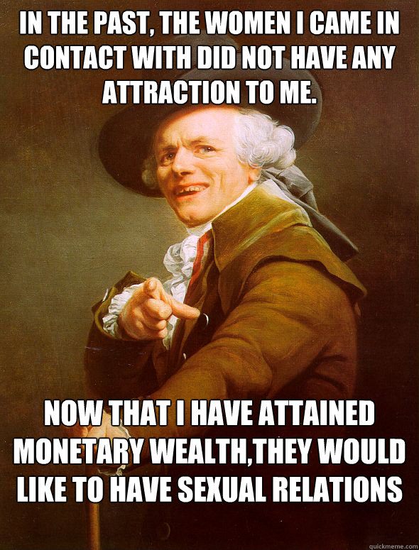 In the past, the women I came in contact with did not have any attraction to me. Now that I have attained monetary wealth,they would like to have sexual relations with me.  Joseph Ducreux