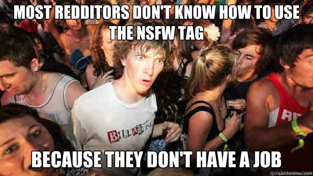 Most redditors don't know how to use the NSFW tag 
because they don't have a job  Sudden Clarity Clarence