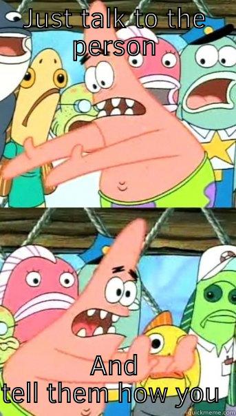 JUST TALK TO THE PERSON AND TELL THEM HOW YOU FEEL Push it somewhere else Patrick