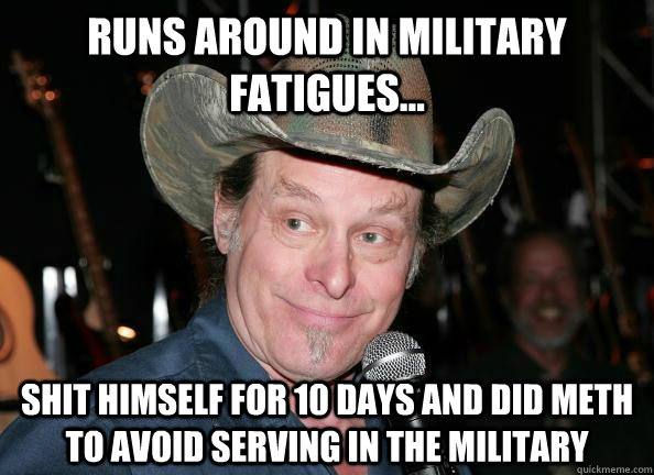 runs around in military fatigues...  Shit himself for 10 days and did meth to avoid serving in the military  Scumbag Ted Nugent