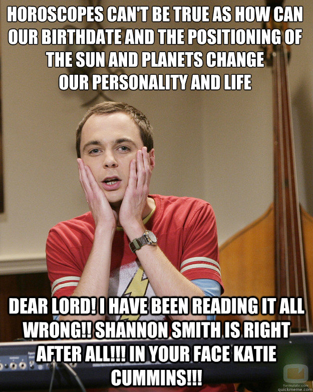 horoscopes can't be true as how can our birthdate and the positioning of the sun and planets change 
our personality and life DEAR LORD! I HAVE BEEN READING IT ALL WRONG!! SHANNON SMITH IS RIGHT AFTER ALL!!! IN YOUR FACE KATIE CUMMINS!!!  Surprised Sheldon Cooper