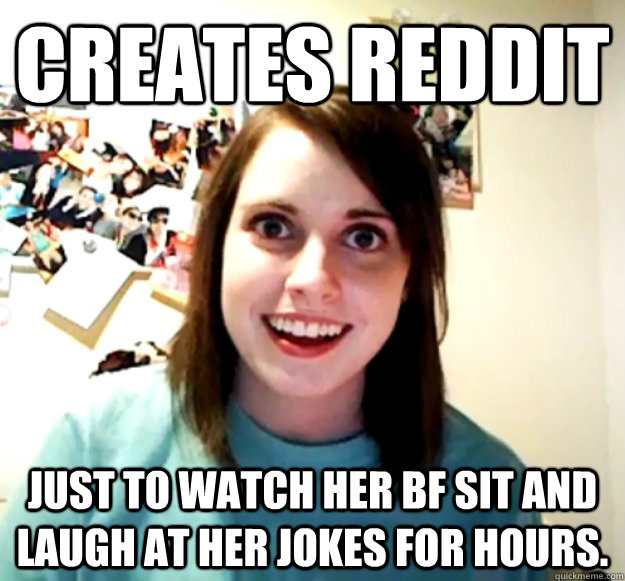 creates reddit Just to watch her bf sit and laugh at her jokes for hours.   Overly Attached Girlfriend