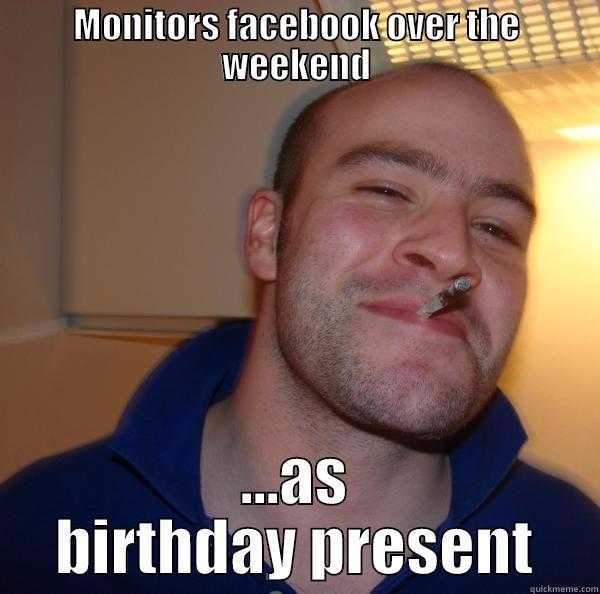 MONITORS FACEBOOK OVER THE WEEKEND ...AS BIRTHDAY PRESENT Good Guy Greg 