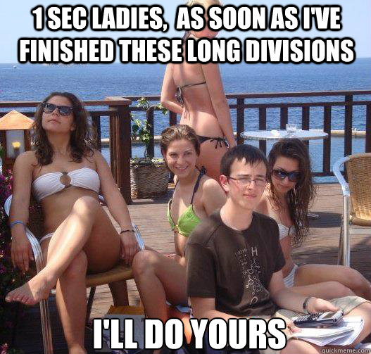 1 Sec ladies,  as soon as I've finished these long divisions I'll do yours  Priority Peter
