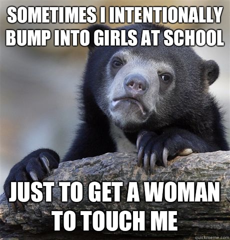 Sometimes I intentionally bump into girls at school Just to get a woman to touch me  Confession Bear