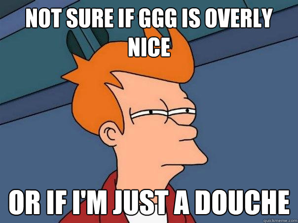 Not sure if GGG is overly nice  Or if I'm just a douche  Futurama Fry