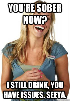 You're sober now? I still drink, you have issues. Seeya.  Friend Zone Fiona