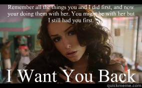 Remember all the things you and I did first, and now your doing them with her. You might be with her but I still had you first. I Want You Back - Remember all the things you and I did first, and now your doing them with her. You might be with her but I still had you first. I Want You Back  Cher Lloyd