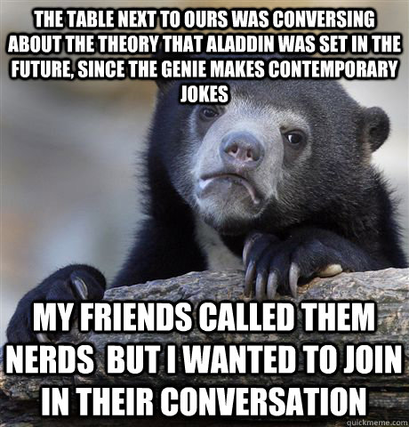 The table next to ours was conversing about the theory that aladdin was set in the future, since the Genie makes contemporary jokes My friends called them nerds  but I wanted to join in their conversation  Confession Bear