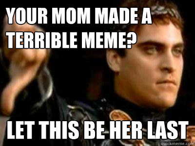 your mom made a terrible meme? let this be her last  Downvoting Roman
