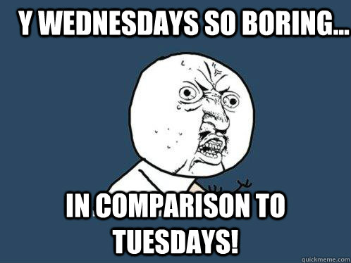 y wednesdays so boring... in comparison to tuesdays!  Y U No