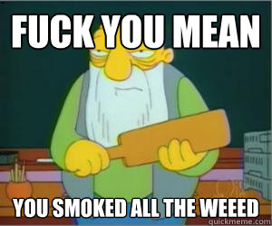 Fuck You mean  you smoked all the weeed  Paddlin Jasper