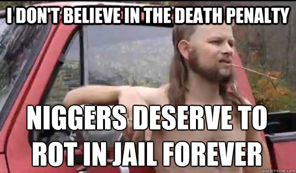 I don't believe in the death penalty niggers deserve to rot in jail forever  Almost Politically Correct Redneck