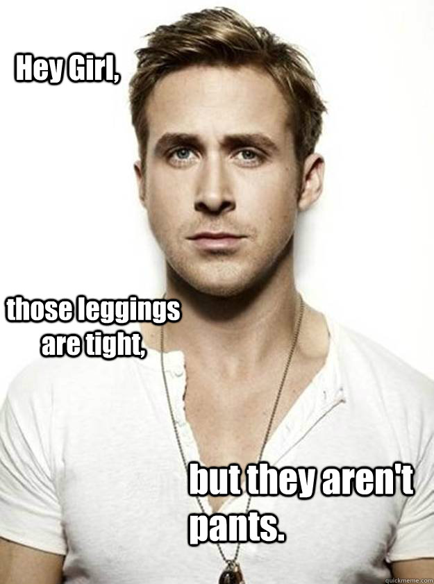 Hey Girl, those leggings are tight,  but they aren't pants.   Ryan Gosling Hey Girl