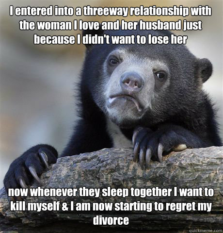 I entered into a threeway relationship with the woman I love and her husband just because I didn't want to lose her now whenever they sleep together I want to kill myself & I am now starting to regret my divorce  Confession Bear