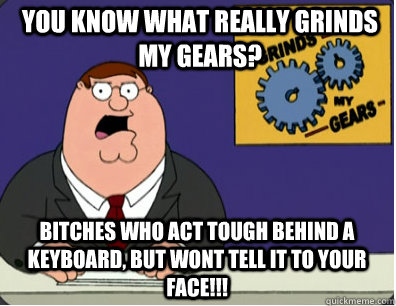 you know what really grinds my gears? Bitches who act tough behind a keyboard, but wont tell it to your face!!!  Grinds my gears