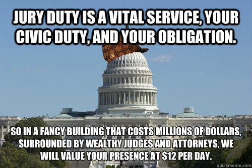 Jury duty is a vital service, your civic duty, and your obligation. So in a fancy building that costs millions of dollars, surrounded by wealthy judges and attorneys, we will value your presence at $12 per day.
  Scumbag Government