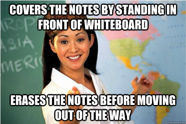 covers the notes by standing in front of whiteboard erases the notes before moving out of the way  Scumbag Teacher
