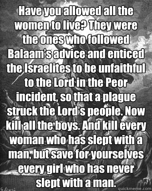 Have you allowed all the women to live? They were the ones who followed Balaam’s advice and enticed the Israelites to be unfaithful to the Lord in the Peor incident, so that a plague struck the Lord’s people. Now kill all the boys. And kill ev - Have you allowed all the women to live? They were the ones who followed Balaam’s advice and enticed the Israelites to be unfaithful to the Lord in the Peor incident, so that a plague struck the Lord’s people. Now kill all the boys. And kill ev  Moses