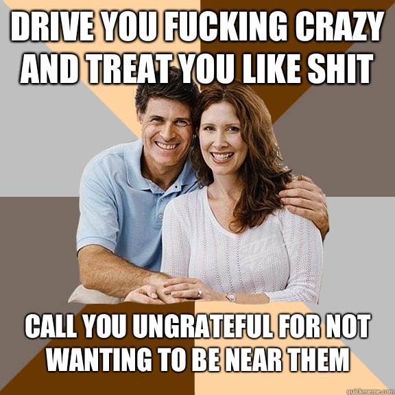 Drive you fucking crazy and treat you like shit Call you ungrateful for not wanting to be near them - Drive you fucking crazy and treat you like shit Call you ungrateful for not wanting to be near them  Scumbag Parents