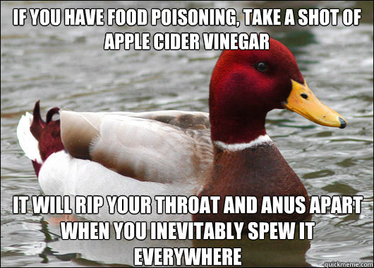 If you have food poisoning, take a shot of apple cider vinegar
 It will rip your throat and anus apart when you inevitably spew it everywhere   Malicious Advice Mallard