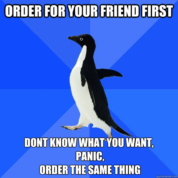Order for your friend first Dont know what you want,
 panic,
 order the same thing  Socially Awkward Penguin