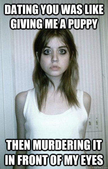 Dating you was like giving me a puppy then murdering it in front of my eyes  Overly Attached Ex-Girlfriend