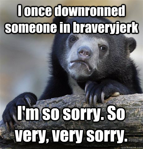 I once downronned someone in braveryjerk I'm so sorry. So very, very sorry.  Confession Bear