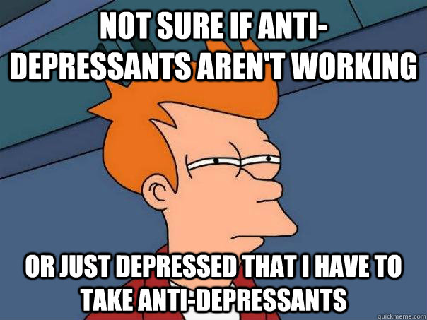 Not sure if anti-depressants aren't working Or Just depressed that i have to take anti-depressants  Futurama Fry