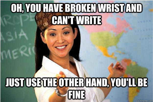 Oh, you have broken wrist and can't write Just use the other hand, you'll be fine - Oh, you have broken wrist and can't write Just use the other hand, you'll be fine  Scumbag Teacher