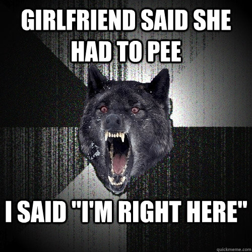 girlfriend said she had to pee I said 