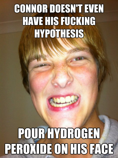 CONNOR DOESN't even have his fucking hypothesis pour hydrogen peroxide on his face  