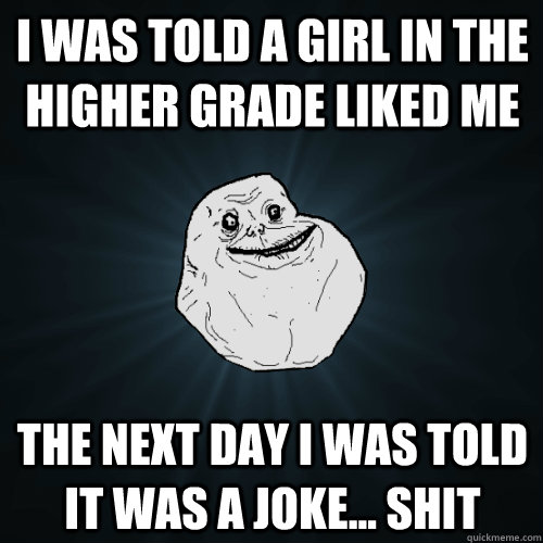 i was told a girl in the higher grade liked me the next day i was told it was a joke... shit  Forever Alone