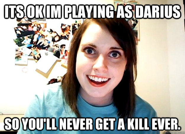 Its ok im playing as darius so you'll never get a kill ever.  Overly Attached Girlfriend