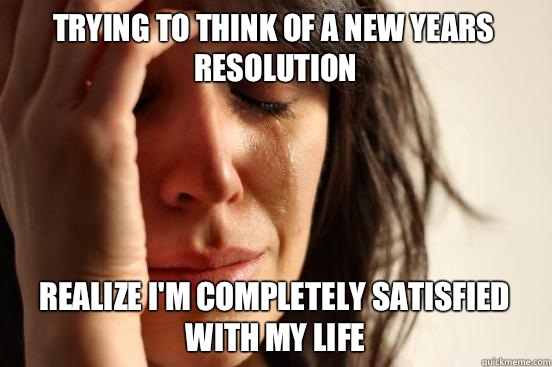 Trying to think of a new years resolution Realize I'm completely satisfied with my life  First World Problems