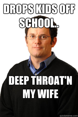 drops kids off school.. deep throat'n my wife  Repressed Suburban Father
