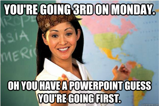 You're going 3rd on monday.  Oh you have a powerpoint guess you're going first.  Scumbag Teacher