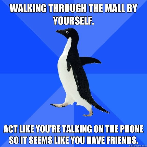 Walking through the mall by yourself. Act like you're talking on the phone so it seems like you have friends.  Socially Awkward Penguin