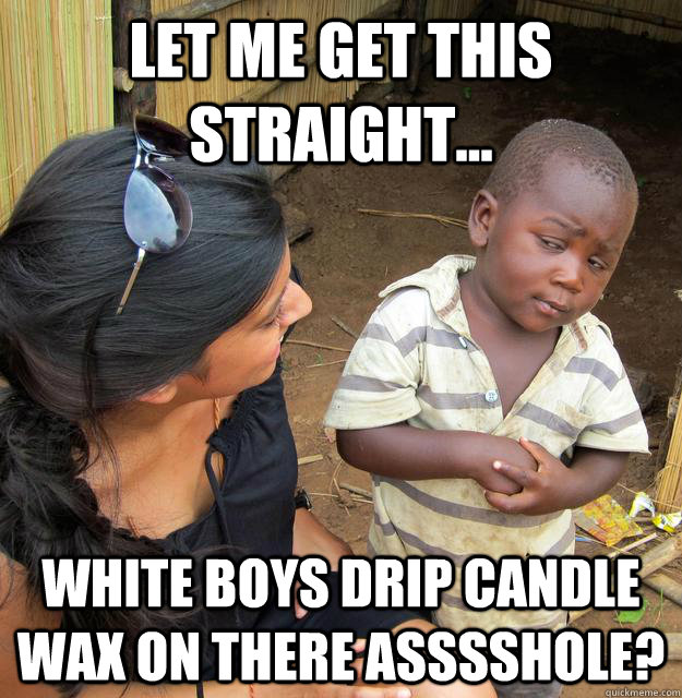 Let me get this straight... White Boys drip candle wax on there asssshole?  Third World Skeptic Kid